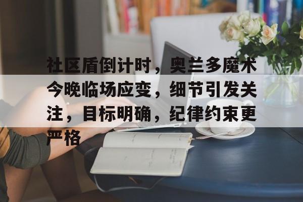 九游体育官网-关于社区盾倒计时，奥兰多魔术今晚临场应变，细节引发关注，目标明确，纪律约束更严格的信息-九游体育官网